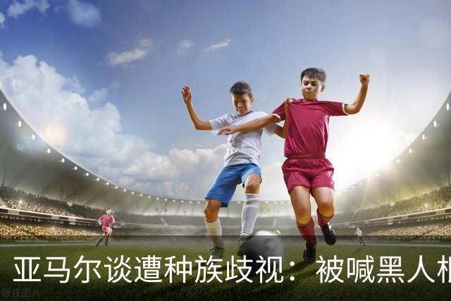 亚马尔谈遭种族歧视：被喊黑人根本不会刺痛我，我本身就是黑人